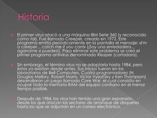 

El primer virus atacó a una máquina IBM Serie 360 (y reconocido
como tal). Fue llamado Creeper, creado en 1972. Este
programa emitía periódicamente en la pantalla el mensaje: «I'm
a creeper... catch me if you can!» (¡Soy una enredadera...
agárrame si puedes!). Para eliminar este problema se creó el
primer programa antivirus denominado Reaper (cortadora).



Sin embargo, el término virus no se adoptaría hasta 1984, pero
éstos ya existían desde antes. Sus inicios fueron en los
laboratorios de Bell Computers. Cuatro programadores (H.
Douglas Mellory, Robert Morris, Victor Vysottsky y Ken Thompson)
desarrollaron un juego llamado Core War, el cual consistía en
ocupar toda la memoria RAM del equipo contrario en el menor
tiempo posible.



Después de 1984, los virus han tenido una gran expansión,
desde los que atacan los sectores de arranque de disquetes
hasta los que se adjuntan en un correo electrónico.

 