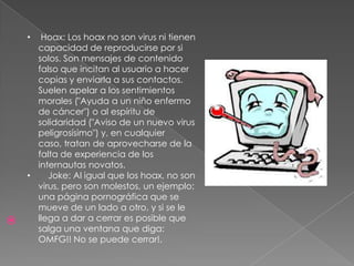 Hoax: Los hoax no son virus ni tienen
capacidad de reproducirse por si
solos. Son mensajes de contenido
falso que incitan al usuario a hacer
copias y enviarla a sus contactos.
Suelen apelar a los sentimientos
morales ("Ayuda a un niño enfermo
de cáncer") o al espíritu de
solidaridad ("Aviso de un nuevo virus
peligrosísimo") y, en cualquier
caso, tratan de aprovecharse de la
falta de experiencia de los
internautas novatos.
•
Joke: Al igual que los hoax, no son
virus, pero son molestos, un ejemplo:
una página pornográfica que se
mueve de un lado a otro, y si se le
llega a dar a cerrar es posible que
salga una ventana que diga:
OMFG!! No se puede cerrar!.
•



 