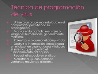 










Unirse a un programa instalado en el
computador permitiendo su
propagación.
Mostrar en la pantalla mensajes o
imágenes humorísticas, generalmente
molestas.
Ralentizar o bloquear el computador.
Destruir la información almacenada
en el disco, en algunos casos vital para
el sistema, que impedirá el
funcionamiento del equipo.
Reducir el espacio en el disco.
Molestar al usuario cerrando
ventanas, moviendo el ratón...

 