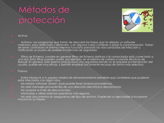 

Activos



Antivirus: son programas que tratan de descubrir las trazas que ha dejado un software
malicioso, para detectarlo y eliminarlo, y en algunos casos contener o parar la contaminación. Tratan
de tener controlado el sistema mientras funciona parando las vías conocidas de infección y
notificando al usuario de posibles incidencias de seguridad.



Filtros de ficheros: consiste en generar filtros de ficheros dañinos si el computador está conectado a
una red. Estos filtros pueden usarse, por ejemplo, en el sistema de correos o usando técnicas de
firewall. En general, este sistema proporciona una seguridad donde no se requiere la intervención del
usuario, puede ser muy eficaz, y permitir emplear únicamente recursos de forma más selectiva.



Pasivos



Evitar introducir a tu equipo medios de almacenamiento extraíbles que consideres que pudieran
estar infectados con algún virus.
No instalar software "pirata", pues puede tener dudosa procedencia.
No abrir mensajes provenientes de una dirección electrónica desconocida.
No aceptar e-mails de desconocidos.
Informarse y utilizar sistemas operativos más seguros.
No abrir documentos sin asegurarnos del tipo de archivo. Puede ser un ejecutable o incorporar
macros en su interior.







 
