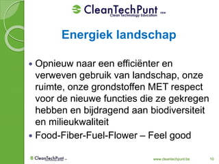 www.cleantechpunt.be 10
 Opnieuw naar een efficiënter en
verweven gebruik van landschap, onze
ruimte, onze grondstoffen MET respect
voor de nieuwe functies die ze gekregen
hebben en bijdragend aan biodiversiteit
en milieukwaliteit
 Food-Fiber-Fuel-Flower – Feel good
Energiek landschap
 