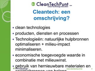 www.cleantechpunt.be 4
 clean technologies
 producten, diensten en processen
 Technologieën: natuurlijke hulpbronnen
optimaliseren + milieu-impact
minimaliseren.
 economische toegevoegde waarde in
combinatie met milieuwinst.
 gebruik van hernieuwbare materialen en
Cleantech: een
omschrijving?
 