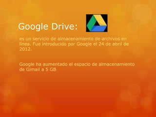 Google Drive:
es un servicio de almacenamiento de archivos en
línea. Fue introducido por Google el 24 de abril de
2012.
Google ha aumentado el espacio de almacenamiento
de Gimail a 5 GB
 