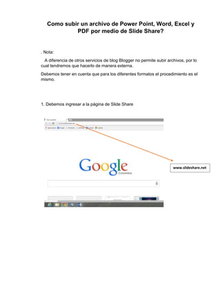 Como subir un archivo de Power Point, Word, Excel y
PDF por medio de Slide Share?
. Nota:
A diferencia de otros servicios de blog Blogger no permite subir archivos, por lo
cual tendremos que hacerlo de manera externa.
Debemos tener en cuenta que para los diferentes formatos el procedimiento es el
mismo.
1. Debemos ingresar a la página de Slide Share
www.slideshare.net
t
 