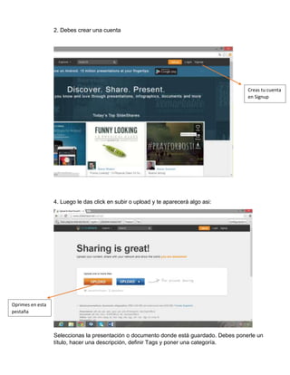 2. Debes crear una cuenta
4. Luego le das click en subir o upload y te aparecerá algo asi:
Seleccionas la presentación o documento donde está guardado. Debes ponerle un
título, hacer una descripción, definir Tags y poner una categoría.
Creas tu cuenta
en Signup
Oprimes en esta
pestaña
 
