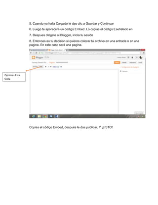5. Cuando ya halla Cargado le das clic a Guardar y Continuar
6. Luego te aparecerá un código Embed. Lo copias el código Eseñalado en
7. Despues dirígete al Blogger, inicia tu sesión
8. Entonces es tu decisión si quieres colocar tu archivo en una entrada o en una
pagina. En este caso será una pagina.
Copias el código Embed, después le das publicar. Y ¡LISTO!
Oprimes Esta
tecla
 
