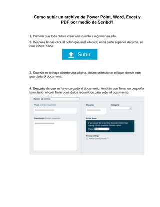 Como subir un archivo de Power Point, Word, Excel y
PDF por medio de Scribd?
1. Primero que todo debes crear una cuenta e ingresar en ella.
2. Después le das click al botón que está ubicado en la parte superior derecha, el
cual indica: Subir
3. Cuando se te haya abierto otra página, debes seleccionar el lugar donde este
guardado el documento
4. Después de que se haya cargado el documento, tendrás que llenar un pequeño
formulario, el cual tiene unos datos requeridos para subir el documento.
 