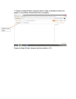 7. Copias el código Embed y después abres tu blog, tú decides si haces una
página o una entrada. Nuevamente hare una pagina.
Pegas el código Embed, después oprimes publicar y YA!
Oprimes esta
tecla
 