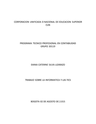 CORPORACION UNIFICADA D NACIONAL DE EDUCACION SUPERIOR
CUN
PROGRAMA TECNICO PROFESIONAL EN CONTABILIDAD
GRUPO 30119
DIANA CATERINE SILVA LIZARAZO
TRABAJO SOBRE LA INFORMATICA Y LAS TICS
BOGOTA 02 DE AGOSTO DE 2.015
 