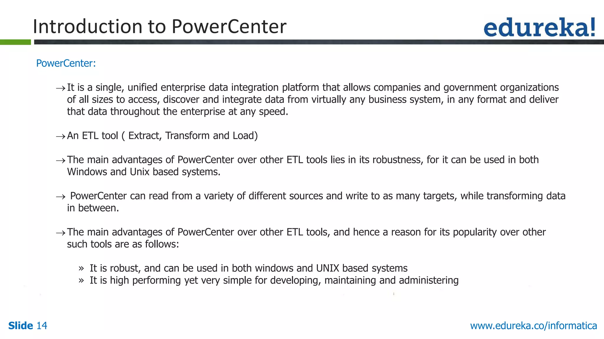 Slide 14 www.edureka.co/informatica
PowerCenter:
It is a single, unified enterprise data integration platform that allows companies and government organizations
of all sizes to access, discover and integrate data from virtually any business system, in any format and deliver
that data throughout the enterprise at any speed.
An ETL tool ( Extract, Transform and Load)
The main advantages of PowerCenter over other ETL tools lies in its robustness, for it can be used in both
Windows and Unix based systems.
 PowerCenter can read from a variety of different sources and write to as many targets, while transforming data
in between.
The main advantages of PowerCenter over other ETL tools, and hence a reason for its popularity over other
such tools are as follows:
» It is robust, and can be used in both windows and UNIX based systems
» It is high performing yet very simple for developing, maintaining and administering
Introduction to PowerCenter
 