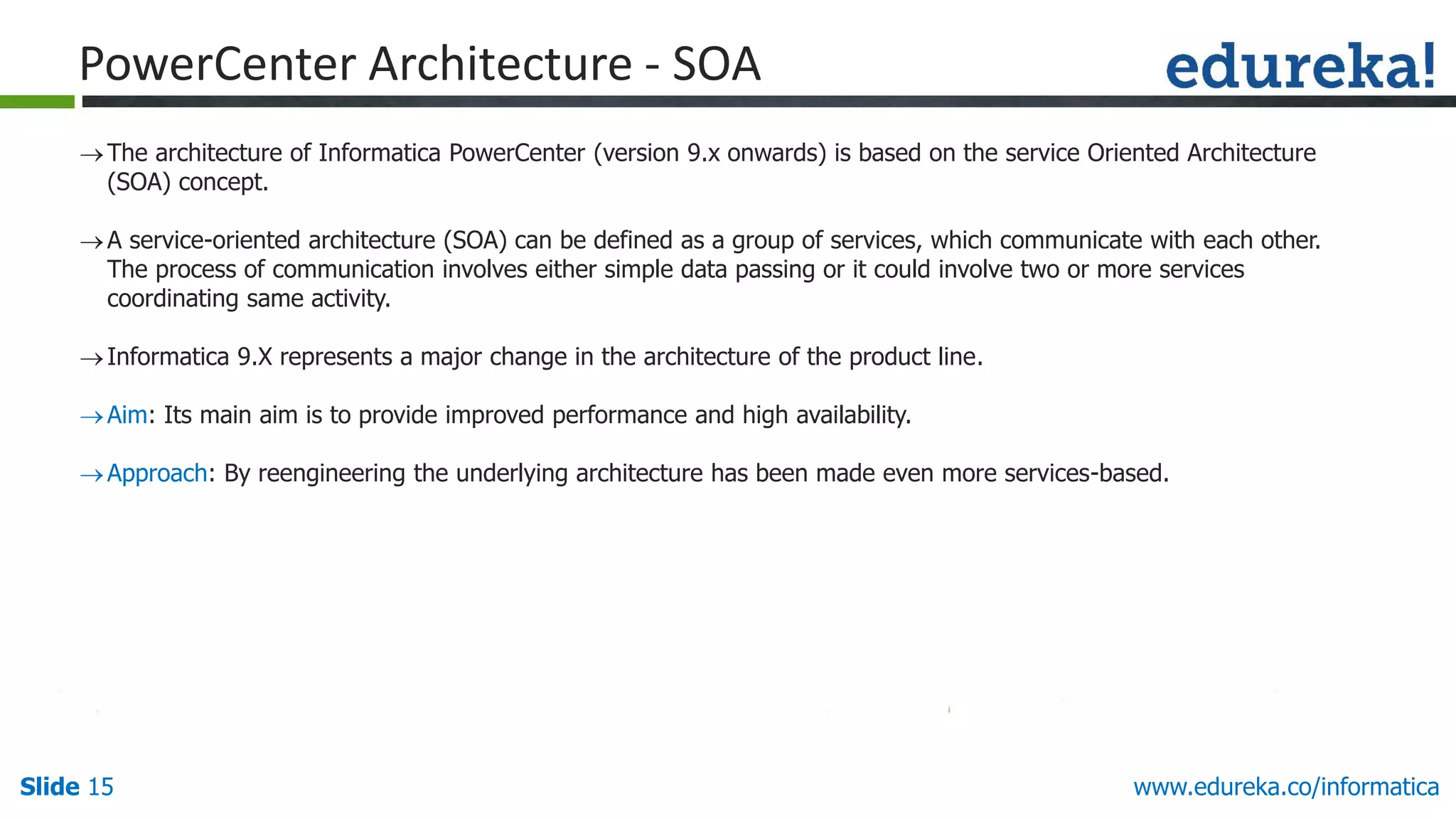 Slide 15 www.edureka.co/informatica
The architecture of Informatica PowerCenter (version 9.x onwards) is based on the service Oriented Architecture
(SOA) concept.
A service-oriented architecture (SOA) can be defined as a group of services, which communicate with each other.
The process of communication involves either simple data passing or it could involve two or more services
coordinating same activity.
Informatica 9.X represents a major change in the architecture of the product line.
Aim: Its main aim is to provide improved performance and high availability.
Approach: By reengineering the underlying architecture has been made even more services-based.
PowerCenter Architecture - SOA
 