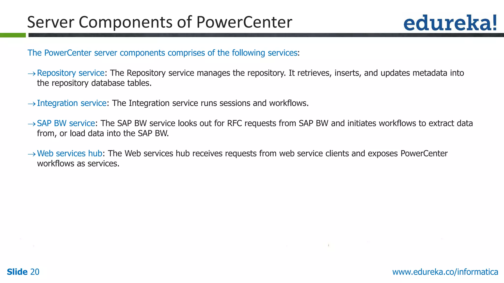 Slide 20 www.edureka.co/informatica
The PowerCenter server components comprises of the following services:
Repository service: The Repository service manages the repository. It retrieves, inserts, and updates metadata into
the repository database tables.
Integration service: The Integration service runs sessions and workflows.
SAP BW service: The SAP BW service looks out for RFC requests from SAP BW and initiates workflows to extract data
from, or load data into the SAP BW.
Web services hub: The Web services hub receives requests from web service clients and exposes PowerCenter
workflows as services.
Server Components of PowerCenter
 