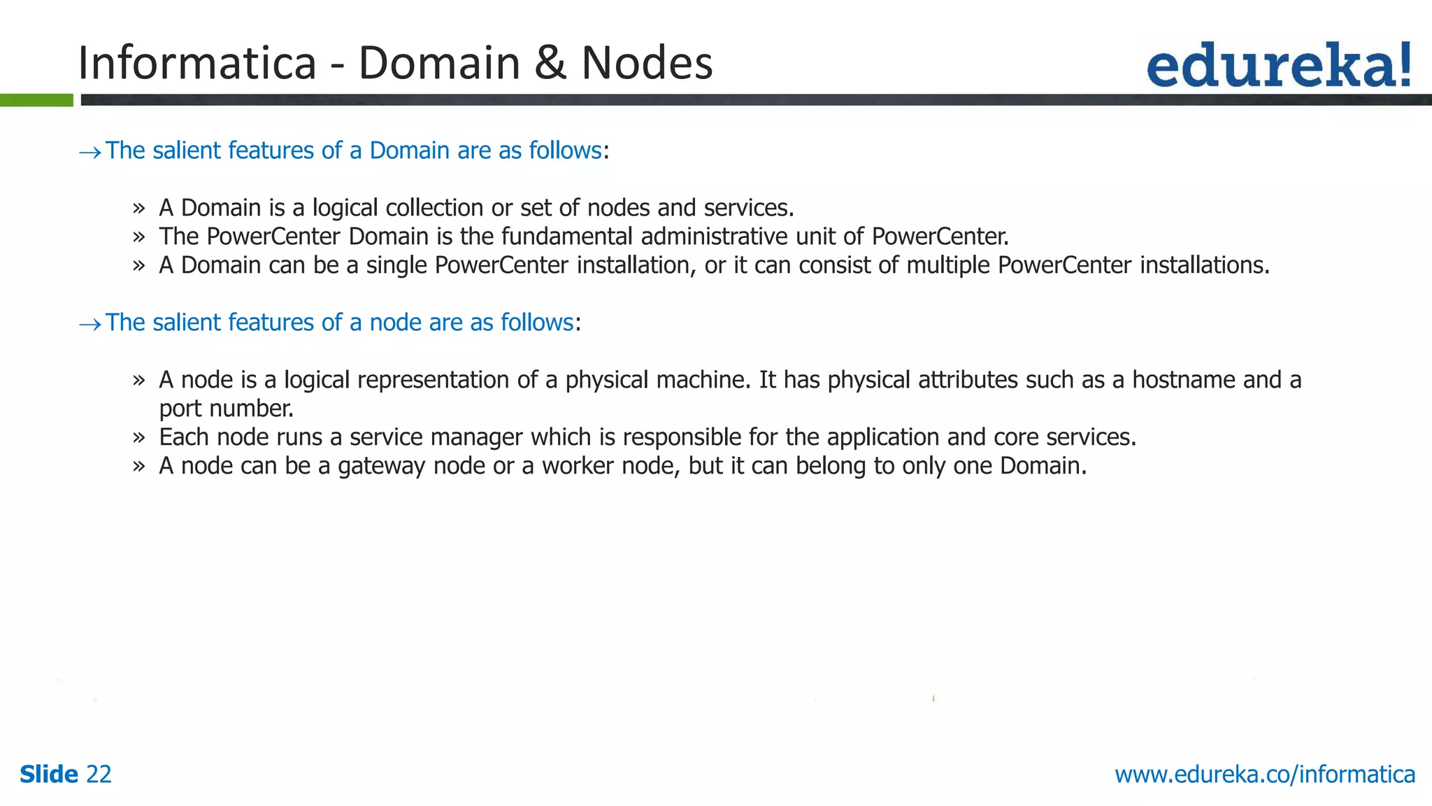 Slide 22 www.edureka.co/informatica
The salient features of a Domain are as follows:
» A Domain is a logical collection or set of nodes and services.
» The PowerCenter Domain is the fundamental administrative unit of PowerCenter.
» A Domain can be a single PowerCenter installation, or it can consist of multiple PowerCenter installations.
The salient features of a node are as follows:
» A node is a logical representation of a physical machine. It has physical attributes such as a hostname and a
port number.
» Each node runs a service manager which is responsible for the application and core services.
» A node can be a gateway node or a worker node, but it can belong to only one Domain.
Informatica - Domain & Nodes
 