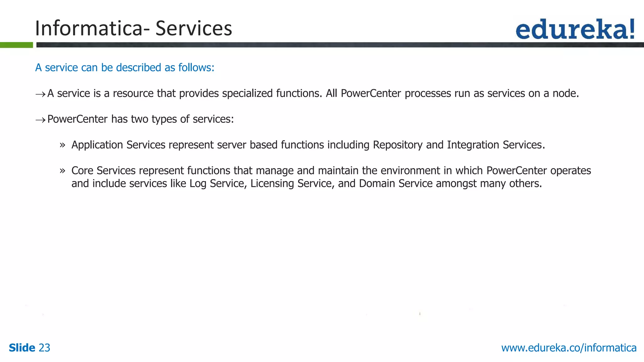 Slide 23 www.edureka.co/informatica
A service can be described as follows:
A service is a resource that provides specialized functions. All PowerCenter processes run as services on a node.
PowerCenter has two types of services:
» Application Services represent server based functions including Repository and Integration Services.
» Core Services represent functions that manage and maintain the environment in which PowerCenter operates
and include services like Log Service, Licensing Service, and Domain Service amongst many others.
Informatica- Services
 