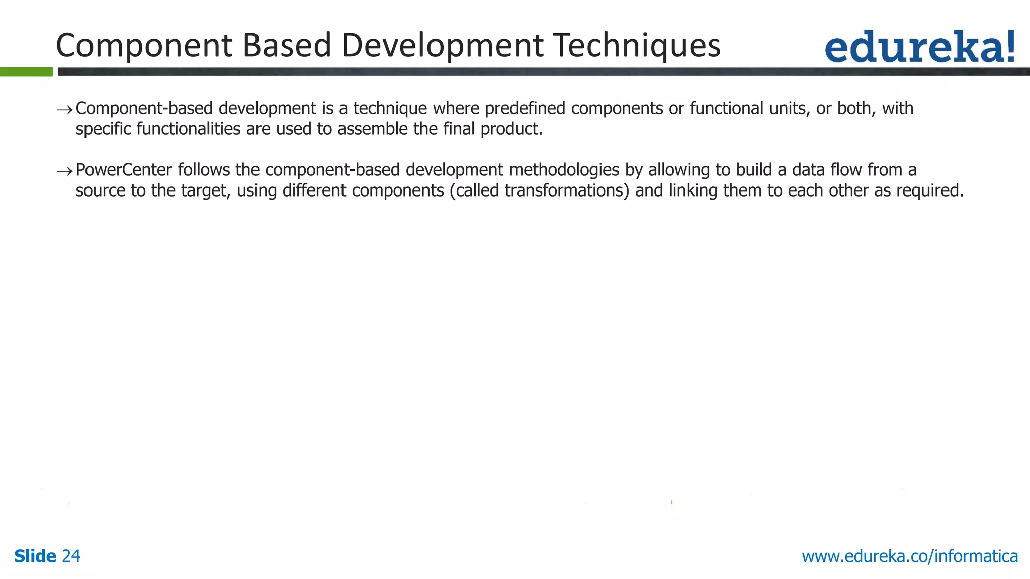 Slide 24 www.edureka.co/informatica
Component-based development is a technique where predefined components or functional units, or both, with
specific functionalities are used to assemble the final product.
PowerCenter follows the component-based development methodologies by allowing to build a data flow from a
source to the target, using different components (called transformations) and linking them to each other as required.
Component Based Development Techniques
 