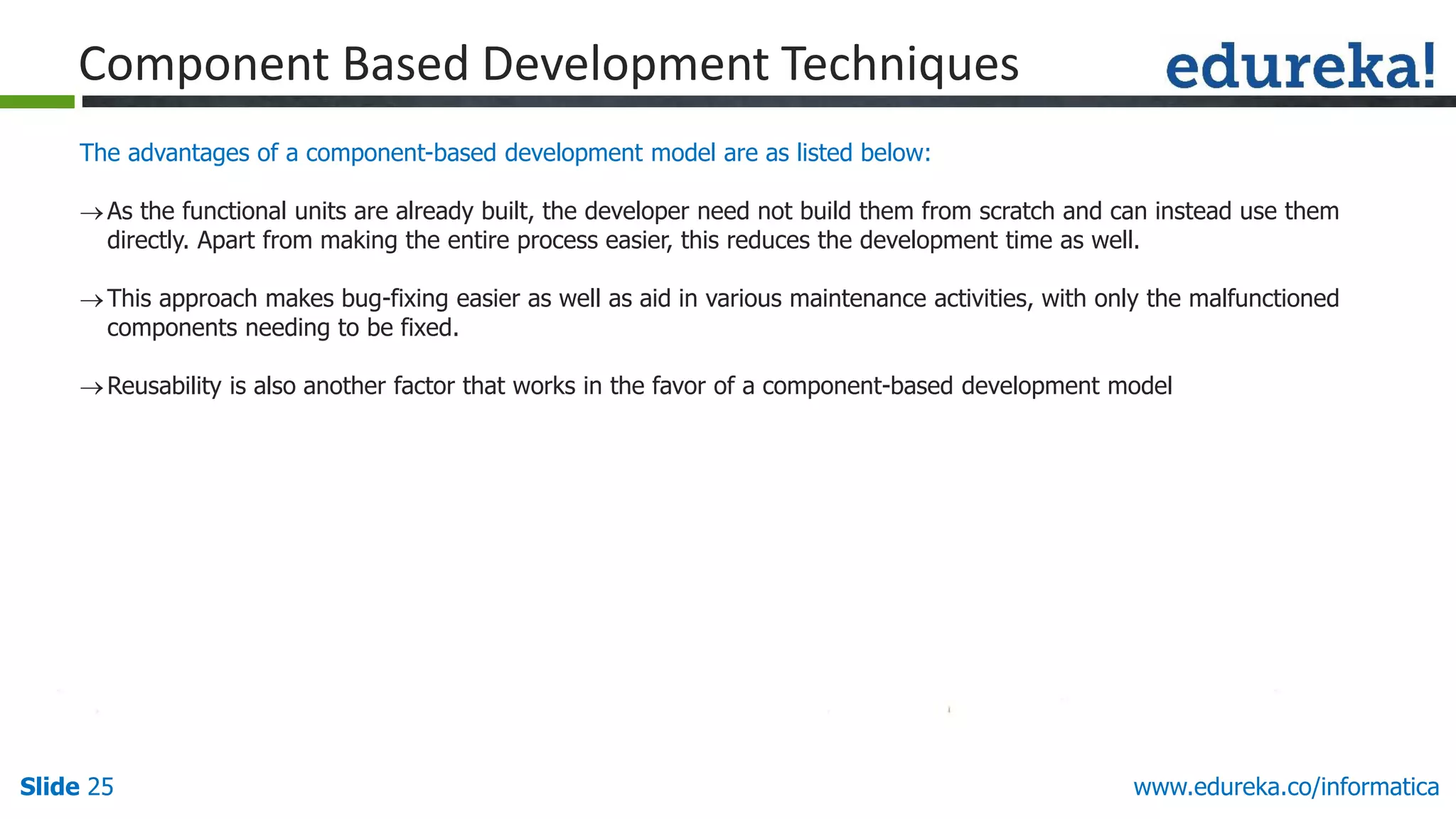 Slide 25 www.edureka.co/informatica
The advantages of a component-based development model are as listed below:
As the functional units are already built, the developer need not build them from scratch and can instead use them
directly. Apart from making the entire process easier, this reduces the development time as well.
This approach makes bug-fixing easier as well as aid in various maintenance activities, with only the malfunctioned
components needing to be fixed.
Reusability is also another factor that works in the favor of a component-based development model
Component Based Development Techniques
 