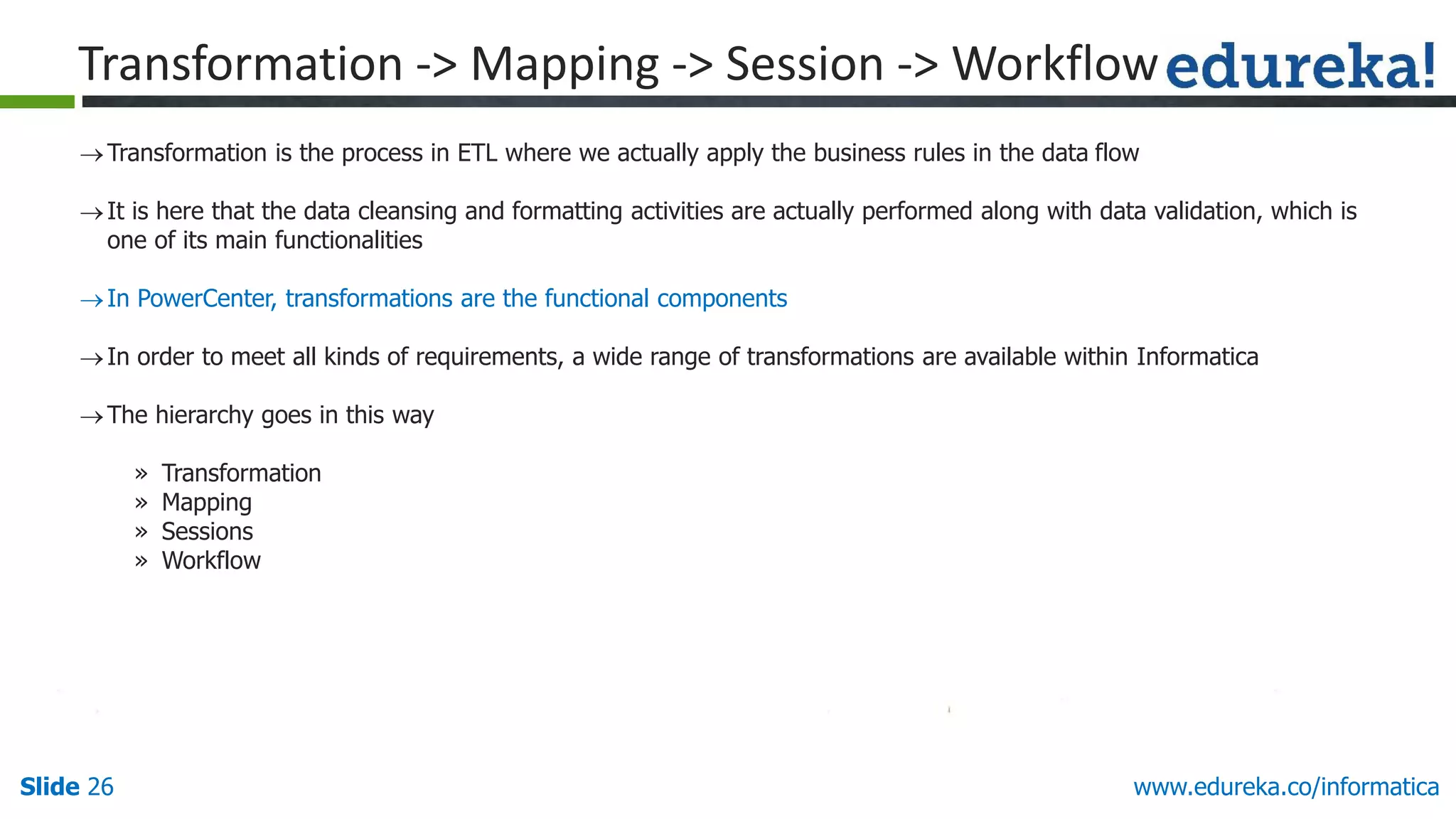 Slide 26 www.edureka.co/informatica
Transformation is the process in ETL where we actually apply the business rules in the data flow
It is here that the data cleansing and formatting activities are actually performed along with data validation, which is
one of its main functionalities
In PowerCenter, transformations are the functional components
In order to meet all kinds of requirements, a wide range of transformations are available within Informatica
The hierarchy goes in this way
» Transformation
» Mapping
» Sessions
» Workflow
Transformation -> Mapping -> Session -> Workflow
 