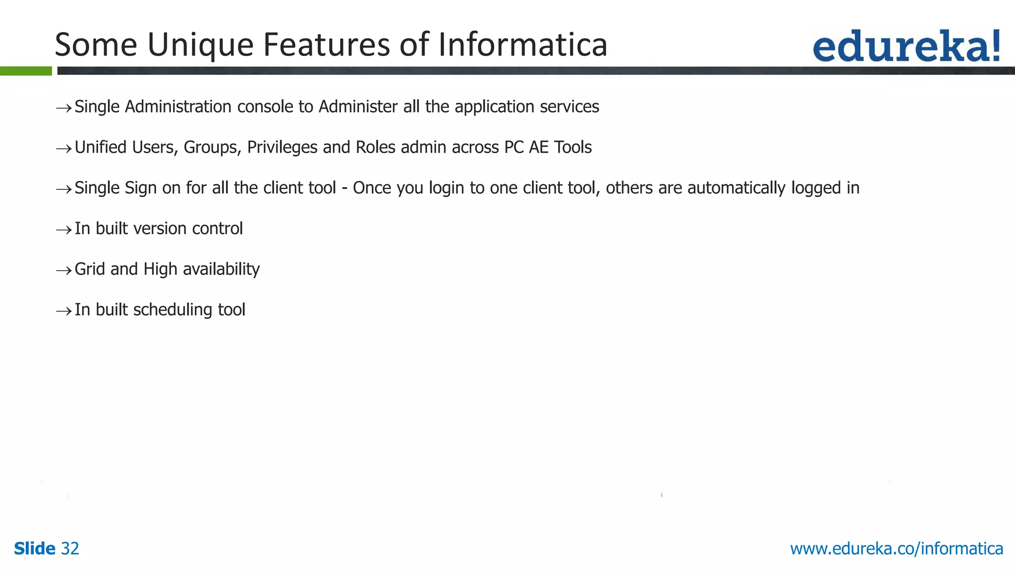 Slide 32 www.edureka.co/informatica
Some Unique Features of Informatica
Single Administration console to Administer all the application services
Unified Users, Groups, Privileges and Roles admin across PC AE Tools
Single Sign on for all the client tool - Once you login to one client tool, others are automatically logged in
In built version control
Grid and High availability
In built scheduling tool
 
