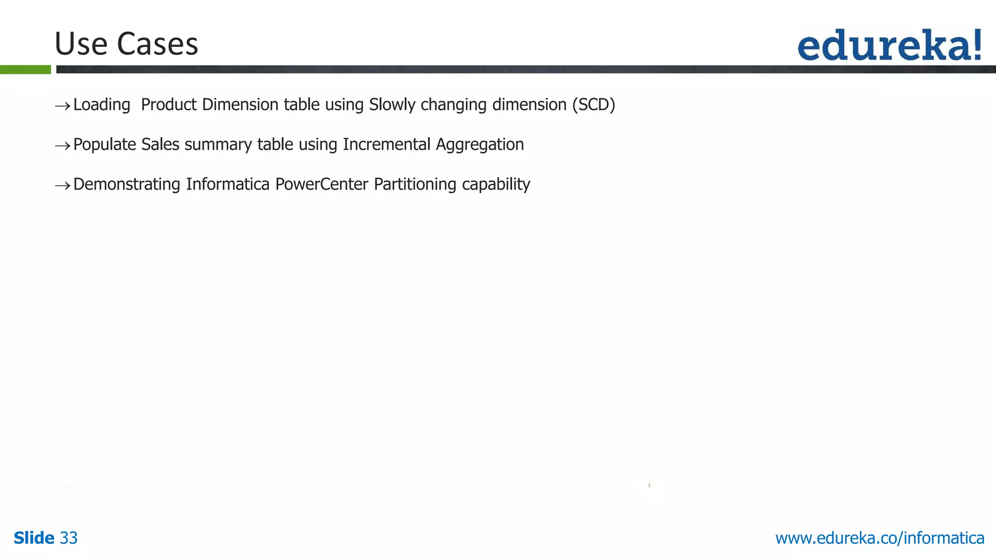 Slide 33 www.edureka.co/informatica
Loading Product Dimension table using Slowly changing dimension (SCD)
Populate Sales summary table using Incremental Aggregation
Demonstrating Informatica PowerCenter Partitioning capability
Use Cases
 