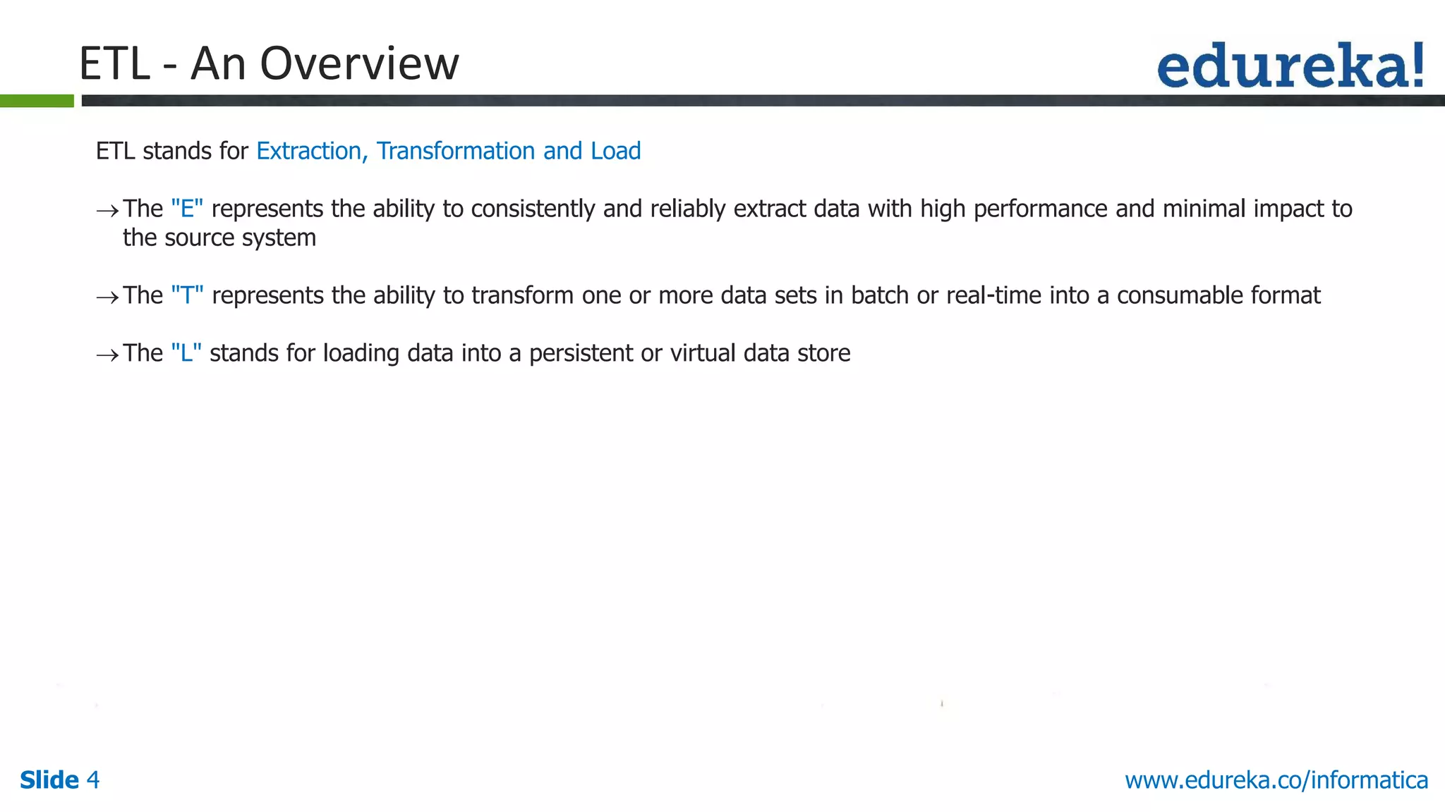 Slide 4 www.edureka.co/informatica
ETL - An Overview
ETL stands for Extraction, Transformation and Load
The "E" represents the ability to consistently and reliably extract data with high performance and minimal impact to
the source system
The "T" represents the ability to transform one or more data sets in batch or real-time into a consumable format
The "L" stands for loading data into a persistent or virtual data store
 
