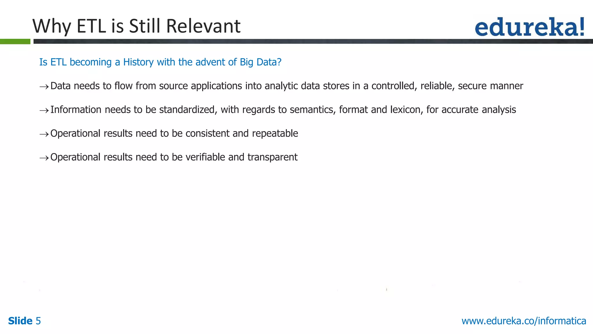 Slide 5 www.edureka.co/informatica
Why ETL is Still Relevant
Is ETL becoming a History with the advent of Big Data?
Data needs to flow from source applications into analytic data stores in a controlled, reliable, secure manner
Information needs to be standardized, with regards to semantics, format and lexicon, for accurate analysis
Operational results need to be consistent and repeatable
Operational results need to be verifiable and transparent
 
