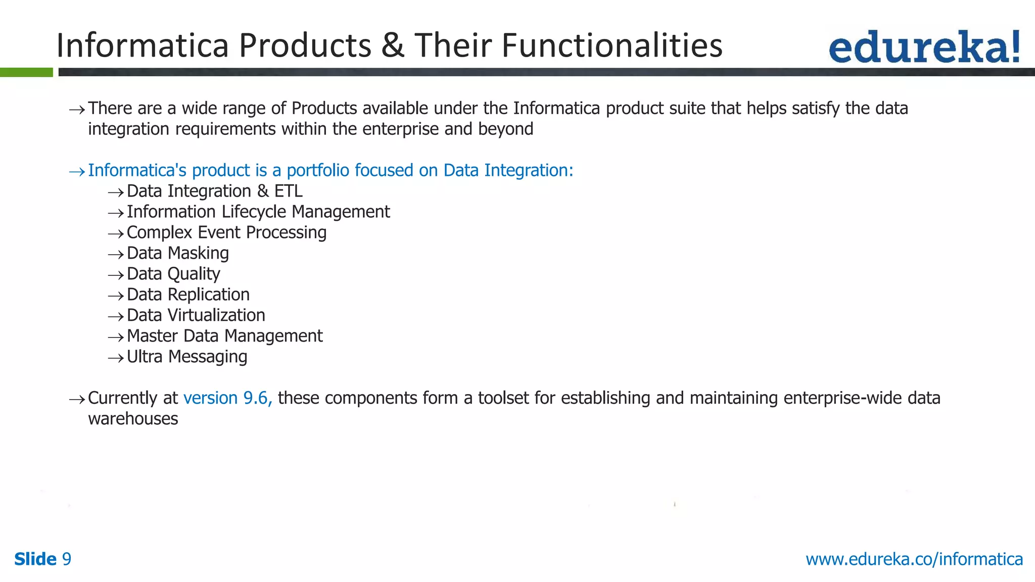 Slide 9 www.edureka.co/informatica
Informatica Products & Their Functionalities
There are a wide range of Products available under the Informatica product suite that helps satisfy the data
integration requirements within the enterprise and beyond
Informatica's product is a portfolio focused on Data Integration:
Data Integration & ETL
Information Lifecycle Management
Complex Event Processing
Data Masking
Data Quality
Data Replication
Data Virtualization
Master Data Management
Ultra Messaging
Currently at version 9.6, these components form a toolset for establishing and maintaining enterprise-wide data
warehouses
 