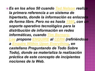  Es en los años 50 cuando Ted Nelson realiza
la primera referencia a un sistema de
hipertexto, donde la información es enlazada
de forma libre. Pero no es hasta 1980, con un
soporte operativo tecnológico para la
distribución de información en redes
informáticas, cuando Tim Berners-
Lee propone ENQUIRE al CERN (refiriéndose
a Enquire Within Upon Everything, en
castellano Preguntando de Todo Sobre
Todo), donde se materializa la realización
práctica de este concepto de incipientes
nociones de la Web.
 