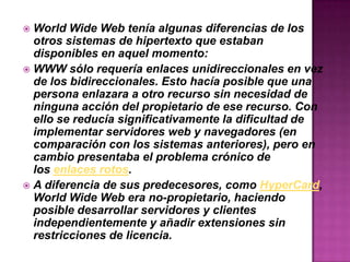  World Wide Web tenía algunas diferencias de los
otros sistemas de hipertexto que estaban
disponibles en aquel momento:
 WWW sólo requería enlaces unidireccionales en vez
de los bidireccionales. Esto hacía posible que una
persona enlazara a otro recurso sin necesidad de
ninguna acción del propietario de ese recurso. Con
ello se reducía significativamente la dificultad de
implementar servidores web y navegadores (en
comparación con los sistemas anteriores), pero en
cambio presentaba el problema crónico de
los enlaces rotos.
 A diferencia de sus predecesores, como HyperCard,
World Wide Web era no-propietario, haciendo
posible desarrollar servidores y clientes
independientemente y añadir extensiones sin
restricciones de licencia.
 