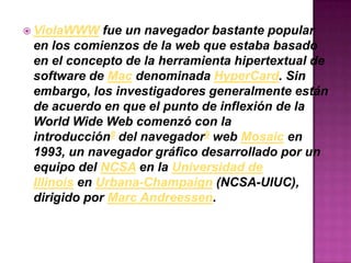  ViolaWWW fue un navegador bastante popular
en los comienzos de la web que estaba basado
en el concepto de la herramienta hipertextual de
software de Mac denominada HyperCard. Sin
embargo, los investigadores generalmente están
de acuerdo en que el punto de inflexión de la
World Wide Web comenzó con la
introducción8 del navegador9 web Mosaic en
1993, un navegador gráfico desarrollado por un
equipo del NCSA en la Universidad de
Illinois en Urbana-Champaign (NCSA-UIUC),
dirigido por Marc Andreessen.
 
