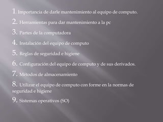 1. Importancia de darle mantenimiento al equipo de computo. 
2. Herramientas para dar mantenimiento a la pc 
3. Partes de la computadora 
4. Instalación del equipo de computo 
5. Reglas de seguridad e higiene 
6. Configuración del equipo de computo y de sus derivados. 
7. Métodos de almacenamiento 
8. Utilizar el equipo de computo con forme en la normas de 
seguridad e higiene 
9. Sistemas operativos (SO) 
 