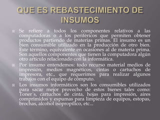  Se refiere a todos los componentes relativos a las 
computadoras o a los periféricos que permiten obtener 
productos partiendo de materias primas. El insumo es un 
bien consumible utilizado en la producción de otro bien. 
Este término, equivalente en ocasiones al de materia prima. 
Son aquellos componentes que tienen la computadora algún 
otro artículo relacionado con la informática. 
 Por insumo entendemos: todo recurso material medios de 
impresión, medios magnéticos, cintas o cartuchos de 
impresora, etc., que requerimos para realizar algunos 
trabajos con el equipo de cómputo. 
 Los insumos informáticos son los consumibles utilizados 
para sacar mejor provecho de estos bienes tales como: 
Toner´s, cartuchos de cinta, hojas para impresión, aires 
comprimidos y espumas para limpieza de equipos, estopas, 
brochas, alcohol isopropílico, etc... 
 