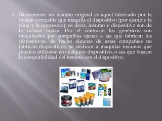  Básicamente un insumo original es aquel fabricado por la 
misma compañía que maquila el dispositivo (por ejemplo la 
cinta y la impresora), es decir, insumo y dispositivo son de 
la misma marca. Por el contrario los genéricos son 
maquilados por compañías ajenas a las que fabrican los 
dispositivos, de hecho algunas de estas compañías no 
fabrican dispositivos, se dedican a maquilar insumos que 
puedan utilizarse en cualquier dispositivo, o sea que buscan 
la compatibilidad del insumo con el dispositivo. 
 