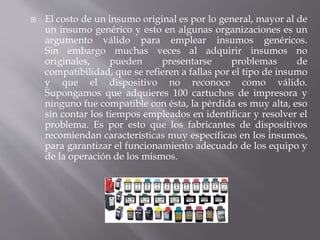  El costo de un insumo original es por lo general, mayor al de 
un insumo genérico y esto en algunas organizaciones es un 
argumento válido para emplear insumos genéricos. 
Sin embargo muchas veces al adquirir insumos no 
originales, pueden presentarse problemas de 
compatibilidad, que se refieren a fallas por el tipo de insumo 
y que el dispositivo no reconoce como válido. 
Supongamos que adquieres 100 cartuchos de impresora y 
ninguno fue compatible con ésta, la pérdida es muy alta, eso 
sin contar los tiempos empleados en identificar y resolver el 
problema. Es por esto que los fabricantes de dispositivos 
recomiendan características muy específicas en los insumos, 
para garantizar el funcionamiento adecuado de los equipo y 
de la operación de los mismos. 
 