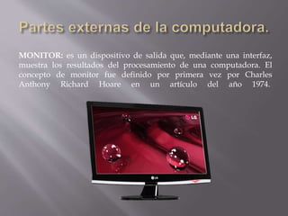 MONITOR: es un dispositivo de salida que, mediante una interfaz, 
muestra los resultados del procesamiento de una computadora. El 
concepto de monitor fue definido por primera vez por Charles 
Anthony Richard Hoare en un artículo del año 1974. 
 