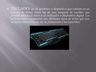  TECLADO: Es un periférico o dispositivo que consiste en un 
sistema de teclas, como las de una máquina de escribir, que 
permite introducir datos a un ordenador o dispositivo digital. Los 
teclados están compuestos por diferentes tipos de teclas que son: 
las teclas alfanuméricas, las de puntuación y las especiales. 
 