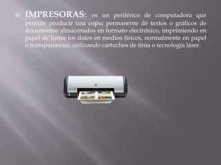  IMPRESORAS: es un periférico de computadora que 
permite producir una copia permanente de textos o gráficos de 
documentos almacenados en formato electrónico, imprimiendo en 
papel de lustre los datos en medios físicos, normalmente en papel 
o transparencias, utilizando cartuchos de tinta o tecnología láser. 
 