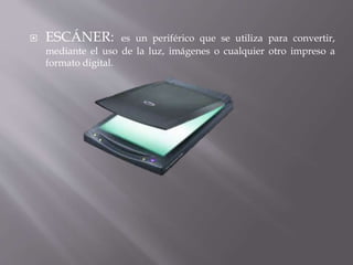  ESCÁNER: es un periférico que se utiliza para convertir, 
mediante el uso de la luz, imágenes o cualquier otro impreso a 
formato digital. 
 