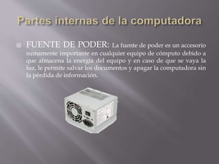  FUENTE DE PODER: La fuente de poder es un accesorio 
sumamente importante en cualquier equipo de cómputo debido a 
que almacena la energía del equipo y en caso de que se vaya la 
luz, le permite salvar los documentos y apagar la computadora sin 
la pérdida de información. 
 