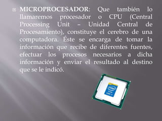  MICROPROCESADOR: Que también lo 
llamaremos procesador o CPU (Central 
Processing Unit – Unidad Central de 
Procesamiento), constituye el cerebro de una 
computadora. Éste se encarga de tomar la 
información que recibe de diferentes fuentes, 
efectuar los procesos necesarios a dicha 
información y enviar el resultado al destino 
que se le indicó. 
 