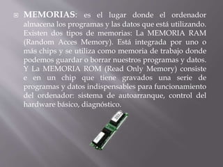  MEMORIAS: es el lugar donde el ordenador 
almacena los programas y las datos que está utilizando. 
Existen dos tipos de memorias: La MEMORIA RAM 
(Random Acces Memory). Está integrada por uno o 
más chips y se utiliza como memoria de trabajo donde 
podemos guardar o borrar nuestros programas y datos. 
Y La MEMORIA ROM (Read Only Memory) consiste 
e en un chip que tiene gravados una serie de 
programas y datos indispensables para funcionamiento 
del ordenador: sistema de autoarranque, control del 
hardware básico, diagnóstico. 
 