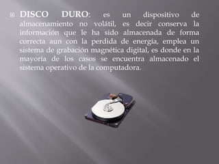  DISCO DURO: es un dispositivo de 
almacenamiento no volátil, es decir conserva la 
información que le ha sido almacenada de forma 
correcta aun con la perdida de energía, emplea un 
sistema de grabación magnética digital, es donde en la 
mayoría de los casos se encuentra almacenado el 
sistema operativo de la computadora. 
 