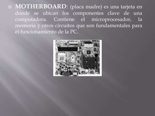  MOTHERBOARD: (placa madre) es una tarjeta en 
donde se ubican los componentes clave de una 
computadora. Contiene el microprocesador, la 
memoria y otros circuitos que son fundamentales para 
el funcionamiento de la PC. 
 