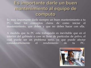 Es muy importante darle siempre un buen mantenimiento a tu 
PC, tener los conceptos claros de como iniciar el 
mantenimiento, que debes y que no debes hacer con ella. 
A medida que tu PC esta trabajando es inevitable que en el 
interior del gabinete o case se llene de partículas de polvo, el 
cual puede ser un problema serio, ya que puede afectar 
considerablemente el rendimiento de tu PC. 
 
