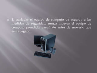  1. trasladar el equipo de computo de acuerdo a las 
medidas de seguridad, nunca muevas el equipo de 
computo prendido, asegúrate antes de moverlo que 
este apagado. 
 