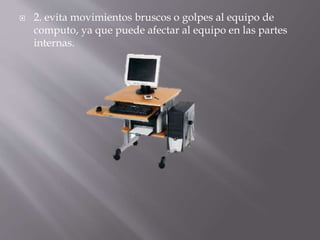  2. evita movimientos bruscos o golpes al equipo de 
computo, ya que puede afectar al equipo en las partes 
internas. 
 