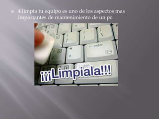  4.limpia tu equipo es uno de los aspectos mas 
importantes de mantenimiento de un pc. 
 