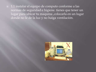  1.1 instalar el equipo de computo conforme a las 
normas de seguridad e higiene. tienes que tener un 
lugar para ubicar tu maquina ,colocarla en un lugar 
donde no le de la luz y no haiga ventilación. 
 