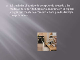  1.2 trasladar el equipo de computo de acuerdo a las 
medidas de seguridad. ubicar la maquina en el espacio 
y lugar que mas te sea cómodo y hace puedas trabajar 
tranquilamente. 
 