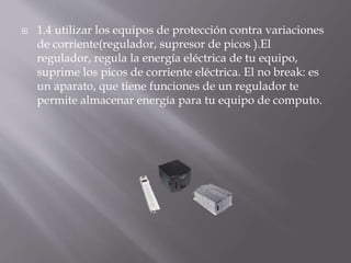  1.4 utilizar los equipos de protección contra variaciones 
de corriente(regulador, supresor de picos ).El 
regulador, regula la energía eléctrica de tu equipo, 
suprime los picos de corriente eléctrica. El no break: es 
un aparato, que tiene funciones de un regulador te 
permite almacenar energía para tu equipo de computo. 
 