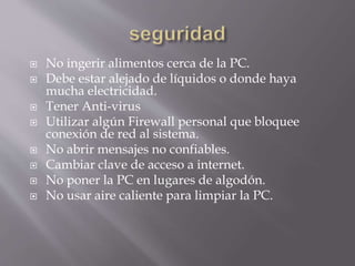 No ingerir alimentos cerca de la PC. 
 Debe estar alejado de líquidos o donde haya 
mucha electricidad. 
 Tener Anti-virus 
 Utilizar algún Firewall personal que bloquee 
conexión de red al sistema. 
 No abrir mensajes no confiables. 
 Cambiar clave de acceso a internet. 
 No poner la PC en lugares de algodón. 
 No usar aire caliente para limpiar la PC. 
 